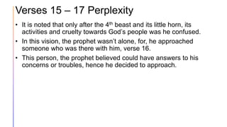 Verses 15 – 17 Perplexity
• It is noted that only after the 4th beast and its little horn, its
activities and cruelty towards God’s people was he confused.
• In this vision, the prophet wasn’t alone, for, he approached
someone who was there with him, verse 16.
• This person, the prophet believed could have answers to his
concerns or troubles, hence he decided to approach.
 