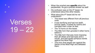 Verses
19 – 22
• When the prophet was specific about his
perplexities, he got a precise answer as well!
• His confusion was on the 4th beast, he
understood about the other beasts.
• What about the 4th beast did he not
understand?
• This beast was different from all previous
ones.
• It was terrifying and had iron teeth,
bronze claws, crushed its victims and
trampled them under its feet.
• The 10 horns on this beast.
• The little horn that uprooted 3 other horns
before it.
• The little horn that was more imposing
than all others and had eyes and a
mouth, and that spoke pompous words
against the Most High.
• This horn that waged war against the
Saints of the Most High and defeated
them.
 