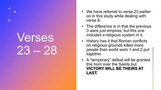 Verses
23 – 28
• We have referred to verse 23 earlier
on in this study while dealing with
verse 8.
• The difference is in that the previous
3 were just empires, but this one
included a religious system in it.
• History has it that Roman conflicts
on religious grounds killed more
people than world wars 1 and 2 put
together.
• A “temporary” defeat will be granted
this horn over the Saints but
VICTORY WILL BE THEIRS AT
LAST.
 
