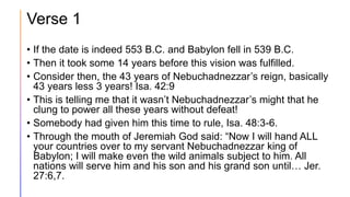 Verse 1
• If the date is indeed 553 B.C. and Babylon fell in 539 B.C.
• Then it took some 14 years before this vision was fulfilled.
• Consider then, the 43 years of Nebuchadnezzar’s reign, basically
43 years less 3 years! Isa. 42:9
• This is telling me that it wasn’t Nebuchadnezzar’s might that he
clung to power all these years without defeat!
• Somebody had given him this time to rule, Isa. 48:3-6.
• Through the mouth of Jeremiah God said: “Now I will hand ALL
your countries over to my servant Nebuchadnezzar king of
Babylon; I will make even the wild animals subject to him. All
nations will serve him and his son and his grand son until… Jer.
27:6,7.
 