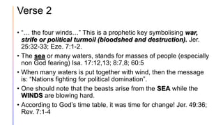 Verse 2
• “… the four winds…” This is a prophetic key symbolising war,
strife or political turmoil (bloodshed and destruction). Jer.
25:32-33; Eze. 7:1-2.
• The sea or many waters, stands for masses of people (especially
non God fearing) Isa. 17:12,13; 8:7,8; 60:5
• When many waters is put together with wind, then the message
is: “Nations fighting for political domination”.
• One should note that the beasts arise from the SEA while the
WINDS are blowing hard.
• According to God’s time table, it was time for change! Jer. 49:36;
Rev. 7:1-4
 