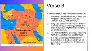 Verse 3
• Though short, it has several lessons for us:
1. What the 4 beasts represent, 4 kings or 4
kingdoms? Study Daniel 2:37-39;
7:17,23; 8:20-22 very carefully.
2. Why God uses animals now not metals?
Animals are by nature very protective of
their domains and fight vigorously for it,
so are the nations!
3. The fulfilment of this prophecy, according
to Ps Bohr, started from East to West.
4. It is note worthy again that the river
Euphrates, is in the East, which will be
dried up in preparation for Armageddon.
Rev. 16:12.
 