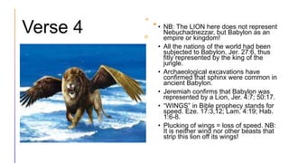 Verse 4 • NB: The LION here does not represent
Nebuchadnezzar, but Babylon as an
empire or kingdom!
• All the nations of the world had been
subjected to Babylon, Jer. 27:6, thus
fitly represented by the king of the
jungle.
• Archaeological excavations have
confirmed that sphinx were common in
ancient Babylon.
• Jeremiah confirms that Babylon was
represented by a Lion, Jer. 4:7; 50:17.
• “WINGS” in Bible prophecy stands for
speed. Eze. 17:3,12; Lam. 4:19; Hab.
1:6-8.
• Plucking of wings = loss of speed. NB:
It is neither wind nor other beasts that
strip this lion off its wings!
 