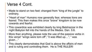 Verse 4 Cont.
• Made to stand on two feet: changed from “king of the jungle” to
ordinary.
• “Heart of man” Humans now generally fear, whereas lions are
feared. This then makes this once “brave” kingdom to be now
cowards and fearful.
• This cowardice was exhibited clearly by king Belshazzar in the
night Babylon fell into the hands of the Medes. Dan. 5:6.
• More than anything, please note the use of the passive verbs in
this verse! “wings were torn off”; “it was lifted up…”; “ was
given…”
• This clearly demonstrates that God is above the affairs of men
and is ruling and controlling them. He is THE RULER!
 