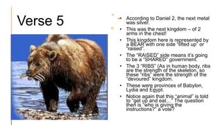 Verse 5 • According to Daniel 2, the next metal
was silver.
• This was the next kingdom – of 2
arms in the chest!
• This kingdom here is represented by
a BEAR with one side “lifted up” or
“raised”.
• The “RAISED” side means it’s going
to be a “SHARED” government.
• The 3 “RIBS” (As in human body, ribs
are the strength of the skeleton, so
these “ribs” were the strength of the
“devoured” kingdom.
• These were provinces of Babylon,
Lydia and Egypt.
• Notice again that this “animal” is told
to “get up and eat…” The question
then is “who is giving the
instructions?” a vote?
 