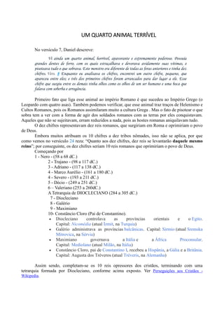 UM QUARTO ANIMAL TERRÍVEL
No versículo 7, Daniel descreve:
Vi ainda um quarto animal, horrível, apavorante e extremamente poderoso. Possuía
grandes dentes de ferro, com os quais estraçalhava e devorava avidamente suas vítimas, e
pisoteava tudo o que sobrava. Este monstro era diferente de todas as feras anteriores e tinha dez
chifres. Vers. 8 Enquanto eu analisava os chifres, encontrei um outro chifre, pequeno, que
apareceu entre eles; e três dos primeiros chifres foram arrancados para dar lugar a ele. Esse
chifre que surgiu entre os demais tinha olhos como os olhos de um ser humano e uma boca que
falava com soberba e arrogância.
Primeiro fato que liga esse animal ao império Romano é que sucedeu ao Império Grego (o
Leopardo com quatro asas). Também podemos verificar, que esse animal traz traços de Helenismo e
Cultos Romanos, pois os Romanos assimilaram muito a cultura Grega . Mas o fato de pisotear o que
sobra tem a ver com a forma de agir dos soldados romanos com as terras por eles conquistavam.
Aqueles que não se sujeitavam, erram reduzidos a nada, pois as hostes romanas aniquilavam tudo.
O dez chifres representavam dez reis romanos, que surgiriam em Roma e oprimiriam o povo
de Deus.
Embora muitos atribuam os 10 chifres a dez tribos nômades, isso não se aplica, por que
como vemos no versículo 24 reza: “Quanto aos dez chifres, dez reis se levantarão daquele mesmo
reino”; por conseguinte, os dez chifres seriam 10 reis romanos que oprimiriam o povo de Deus.
Começando por
1 - Nero - (58 a 68 dC.)
2 - Trajano - (98 a 117 dC.)
3 - Adriano - (117 a 138 dC.)
4 - Marco Aurélio - (161 a 180 dC.)
4 - Severo - (193 a 211 dC.)
5 - Décio - (249 a 251 dC.)
6 – Valeriano (253 a 260dC.)
A Tetrarquia de DIOCLECIANO (284 a 305 dC.)
7 - Diocleciano
8 - Galério
9 - Maximiano
10- Constâncio Cloro (Pai de Constantino).
 Diocleciano controlava as províncias orientais e o Egito.
Capital: Nicomédia (atual İzmit, na Turquia)
 Galério administrava as províncias balcânicas. Capital: Sirmio (atual Sremska
Mitrovica, na Sérvia)
 Maximiano governava a Itália e a África Proconsular.
Capital: Mediolano (atual Milão, na Itália)
 Constâncio Cloro, pai de Constantino I, recebeu a Hispânia, a Gália e a Britânia.
Capital: Augusta dos Tréveros (atual Tréveris, na Alemanha)
Assim sendo, completam-se os 10 reis opressores dos cristãos, terminando com uma
tetrarquia formada por Diocleciano, conforme acima exposto. Ver Perseguições aos Cristãos -
Wikipedia.
 