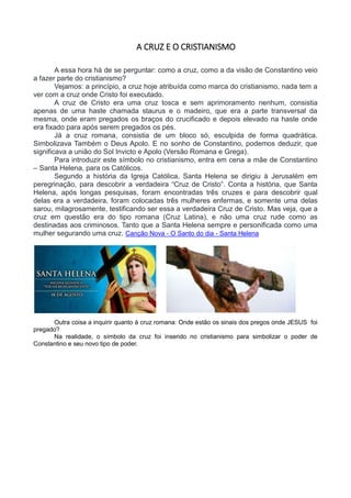 A CRUZ E O CRISTIANISMO
A essa hora há de se perguntar: como a cruz, como a da visão de Constantino veio
a fazer parte do cristianismo?
Vejamos: a princípio, a cruz hoje atribuída como marca do cristianismo, nada tem a
ver com a cruz onde Cristo foi executado.
A cruz de Cristo era uma cruz tosca e sem aprimoramento nenhum, consistia
apenas de uma haste chamada staurus e o madeiro, que era a parte transversal da
mesma, onde eram pregados os braços do crucificado e depois elevado na haste onde
era fixado para após serem pregados os pés.
Já a cruz romana, consistia de um bloco só, esculpida de forma quadrática.
Simbolizava Também o Deus Apolo. E no sonho de Constantino, podemos deduzir, que
significava a união do Sol Invicto e Apolo (Versão Romana e Grega).
Para introduzir este símbolo no cristianismo, entra em cena a mãe de Constantino
– Santa Helena, para os Católicos.
Segundo a história da Igreja Católica, Santa Helena se dirigiu à Jerusalém em
peregrinação, para descobrir a verdadeira “Cruz de Cristo”. Conta a história, que Santa
Helena, após longas pesquisas, foram encontradas três cruzes e para descobrir qual
delas era a verdadeira, foram colocadas três mulheres enfermas, e somente uma delas
sarou, milagrosamente, testificando ser essa a verdadeira Cruz de Cristo. Mas veja, que a
cruz em questão era do tipo romana (Cruz Latina), e não uma cruz rude como as
destinadas aos criminosos. Tanto que a Santa Helena sempre e personificada como uma
mulher segurando uma cruz. Canção Nova - O Santo do dia - Santa Helena
Outra coisa a inquirir quanto à cruz romana: Onde estão os sinais dos pregos onde JESUS foi
pregado?
Na realidade, o símbolo da cruz foi inserido no cristianismo para simbolizar o poder de
Constantino e seu novo tipo de poder.
 