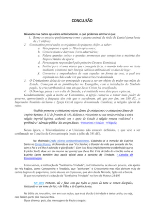 CONCLUSÃO
Baseado nos dados apurados anteriormente, o que podemos afirmar é que:
1. Roma se encaixa perfeitamente como o quarto animal da visão de Daniel (uma besta
de 10 chifres)
2. Constantino provê todos os requisitos do pequeno chifre, a saber:
a. Veio pequeno e após os 10 reis opressores;
b. Cresceu muito e derrotou 3 reis adversários;
c. Falava grandes coisas e grandes promessas que conquistou a maioria dos
bispos cristãos da época
d. Personagem responsável pelo primeiro Decreto Dominical
e. Institui para si uma marca que conseguiu fazer o mundo todo usar na testa
mediante o batismo (ver liturgia católica utilizada até os dias de hoje;
f. Converteu a empunhadura de suas espadas em forma de cruz, a qual era
espetada no chão cada vez que uma terra era dominada.
3. O Cristianismo deixa de ser perseguido e passa a ser um objeto de poder nas mãos do
Estado. Começam aí as prostituições no Evangelho, com a introdução do Símbolo
pagão, (a cruz) atribuindo à cruz em que Jesus Cristo foi crucificado;
4. O Domingo passa a ser o dia de Guarda; e é instituída nova data para a páscoa.
Gradativamente, após a morte de Constantino, a Igreja começou a tomar mais poder de
governo, aproveitando a fraqueza dos reis que o sucederam, até que por fim, em 380 dC., o
Imperador Teodósio declarou a Igreja Cristã (agora denominada Católica), a religião oficial do
reino.
Teodósio promoveu o trinitarismo niceno dentro do cristianismo e o cristianismo dentro do
Império Romano. A 27 de fevereiro de 380, declarou o cristianismo na sua versão ortodoxa a única
religião imperial legitima, acabando com o apoio do Estado à religião romana tradicional e
proibindo a " adoração pública" dos antigos deuses. Trinitarismo e Teodosio - Wikipedia
Nessa época, o Trinitarianismo e o Unicismo não estavam definidos, o que veio a ser
confirmado no Concilio de Constantinopla (maio a julho de 381 dC).
No chamado Credo niceno-constantinopolitano. Expandiu-se a menção do Espírito
Santo no Credo Niceno, declarando-se que "é o Senhor, o Doador da vida que procede do Pai,
com o Pai e o Filho é adorado e glorificado". Com isso ficou implicitamente estabelecido que o
Espírito Santo deve ser do mesmo ser (ousia) que Deus Pai. Esta decisão do concílio sobre o
Espírito Santo também deu apoio oficial para o conceito da Trindade. I Concílio de
Constantinopla;
Como vemos, a instituição da “Santíssima Trindade”, no Cristianismo, se deu aos poucos, sob apelos
de reis Pagãos, como Constantino e Teodósio, que “aceitaram” o Cristianismo mas não abriram mão de
certos dogmas do paganismo, como deuses em 3 pessoas, que vêm desde Ninrode, Egito até a Grécia.
O que nos estranha é a citação da “Santíssima Trindade” no livro de Mateus 28:19?
Mt 28:9 Portanto, ide e fazei com que todos os povos da terra se tornem discípulos,
batizando-os em nome do Pai, e do Filho, e do Espírito Santo;
Na bíblia de Jerusalém, tem em suas notas, que essa alusão à trindade e texto tardio, ou seja,
não faziam parte dos manuscritos.
Oque diremos pois, das mensagens de Paulo a seguir:
 
