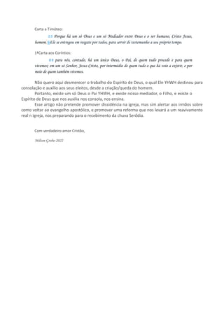 Carta a Timóteo:
2:5 Porque há um só Deus e um só Mediador entre Deus e o ser humano, Cristo Jesus,
homem. 6Ele se entregou em resgate por todos, para servir de testemunho a seu próprio tempo.
1ªCarta aos Coríntios:
8:6 para nós, contudo, há um único Deus, o Pai, de quem tudo procede e para quem
vivemos; em um só Senhor, Jesus Cristo, por intermédio de quem tudo o que há veio a existir, e por
meio de quem também vivemos.
Não quero aqui desmerecer o trabalho do Espírito de Deus, o qual Ele YHWH destinou para
consolação e auxílio aos seus eleitos, desde a criação/queda do homem.
Portanto, existe um só Deus o Pai YHWH, e existe nosso mediador, o Filho, e existe o
Espírito de Deus que nos auxilia nos consola, nos ensina.
Esse artigo não pretende promover dissidência na igreja, mas sim alertar aos irmãos sobre
como voltar ao evangelho apostólico, e promover uma reforma que nos levará a um reavivamento
real n igreja, nos preparando para o recebimento da chuva Serôdia.
Com verdadeiro amor Cristão,
Milton Grobe-2022
 