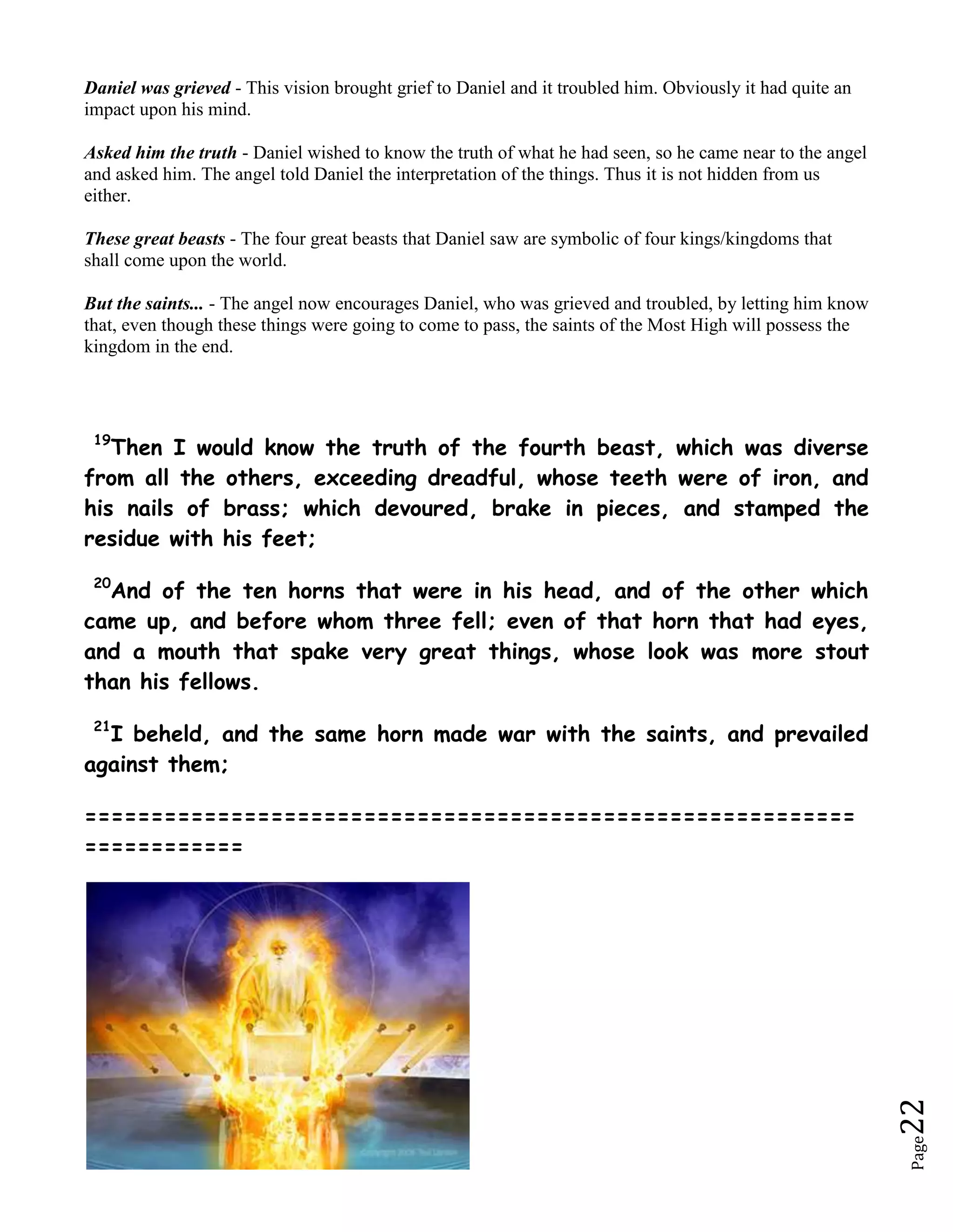 This takes us on to the prophecy of Daniel in chapter 7. This is a parallel prophecy of Daniel 2. In Daniel 2 we saw the different parts of the image representing the four main kingdoms of the world, plus the 'divided kingdom' which is the time we live in now (the feet). This time in Daniel 7 we have four beasts, which represent the four world kingdoms. In this chapter Daniel goes into greater detail about these kingdoms. How do we know that these beasts represent kingdoms? ... Daniel 7:17 ...'These great beasts, which are four, are four kings, which shall arise out of the earth.' ... This is confirmation that these four beasts are four kings (kingdoms) which rise to power in the earth. So let's look at these beasts.The four beasts stand for the great eastern monarchies. <br />The lion with eagle's wings: the Babylonian empire (which existed until 539 BCE). The image is well chosen, because animals like these are sometimes depicted in Babylonian art.<br />The bear: the Median empire (which existed until 550).<br />The four-headed leopard with fowl's wings: the Achaemenid empire (539-330).<br />The ten-horned beast with iron teeth: the empire of Alexander the Great (336-323). Alexander was often depicted with the ram's horns of his divine father Ammon.<br />  <br />The ten horns represent Alexander's successors; the eleventh is Antiochus IV Epiphanes, who persecuted the Jews and blasphemed against their God. Therefore, this horn is said to be speaking 'boastful words'. <br />He is punished by God, who is presented to us as an ancient of days. (The image of God as an ancient man can also be found in texts like Job 36.26 and Psalm 102.25.) The author of Daniel believes that God will give the power in all the world to a mighty ruler who will bring peace to mankind (the 'one like a son of man' who comes 'with the clouds of heaven'). This ruler can not be identified, but several ancient authors have interpreted this text as relating to the Messiah.<br />http://www.youtube.com/watch?v=FBQ8UEY6-vgDaniel's FIRST BeastA Lion With Eagle's Wings<br /> 4The first was like a lion, and had eagle's wings: I beheld till the wings thereof were plucked, and it was lifted up from the earth, and made stand upon the feet as a man, and a man's heart was given to it. <br />.. This beast was Babylon (Head of Gold). The Lion is regarded as the greatest of beasts, and just like the head of Gold, the greatest of metals, Babylon was the greatest kingdom. Also, the symbol of a Lion was associated with Babylon. In Ezekiel 17, Babylon is depicted as a 'great eagle with great wings'. God gave Babylon it's power, but then the wings were plucked off, and the kingdom lost it's power and was conquered by the next kingdom. Habakkuk 1:11 Jeremiah 50:38 <br />In the time of the downfall of Babylon under Belshazzar’s reign, the kingdom was reduced to the walls of Babylon itself. With the conquering spirit gone and regarding that their power came from their god’s. (Habakkuk 1:11, Jeremiah 50:38) God had abandoned them and the Babylonian kingdom fell with Belshazzar being slain in the middle of a drunken feast. See chapter 5. Babylon reigned from 606-538 B.C.<br />Again, the million-dollar question is this: \"
Where is a modern empire symbolized by a lion?\"
 Here is the answer: Great Britain. Now there have been many nations that have utilized the lion as a symbol. But in modern times, the lion is most clearly associated with Great Britain - the largest empire in modern times. In recent memory, it could be said that \"
the sun never sets on the British Empire.\"
 The British Lion is universally recognized. It has appeared on the Coat of Arms of the United Kingdom since King James VI of Scotland acceeded to the English throne in 1603. It also appears on several national emblems and flags. Another British symbol, lady \"
Britannia,\"
 is depicted riding the back of a lion. The lion symbol is depicted behind Britannia on the British fifty pence coin and a lion is shown crowned on the back of the British ten pence coin. A lion is also used as a symbol on the non-ceremonial flag of the British Army. What about the eagle's wings that were plucked? Again, there are few symbols more easily recognizable in the world today than the American Eagle. But how can the American Eagle be associated - connected with - the British Lion? That is an easy answer. The United States of America was originally a colonial territory of Great Britain. But IT WAS PLUCKED UP from the British Empire when the citizens of the thirteen original American colonies wrote and signed The Declaration of Independence in 1776, declaring their independence and BREAKING AWAY FROM the British Crown - King George III. Herein is a most wonderful fulfillment of ancient Bible prophecies. TWO-THOUSAND FIVE-HUNDRED YEARS AGO, the prophet Daniel envisioned the Declaration of Independence, which any educated person knows is one of the most important documents ever written in the history of mankind. It was the founding document of what is arguably the greatest nation that ever existed! And Daniel saw it! After the wings of the eagle were plucked from the British Lion, \"
it was lifted up from the earth, and made stand upon the feet as a man, and a man's heart was given to it,\"
 Daniel 7:4. After 1776, and the rise of the United States of America, Britain became the largest empire in history.<br />Daniel's SECOND BeastA Bear With Three Ribs In Its Mouth<br /> 5And behold another beast, a second, like to a bear, and it raised up itself on one side, and it had three ribs in the mouth of it between the teeth of it: and they said thus unto it, Arise, devour much flesh. <br />This beast was Medo-Persia (Chest of Silver). This bear is 'raised up' on one side. As you can see from the name 'Medo-Persia', this was a dual kingdom. Persia was the stronger kingdom, hence this beast being 'raised up' on one side.  Isaiah 13:15-19<br />THREE RIBS IN THE MOUTH BETWEEN THE TEETH<br />This bear also has 3 ribs in it's mouth, so it's obviously just devoured something. This represents the three notable conquests of the Medes and Persians, which were the kingdoms of Lydia, Egypt and Babylon.In order to bring World War 2 to a close, these three superpowers failed to liberate the nations that the Soviets had recently annexed in war. As a result, most of the Eastern Block countries became part of the Soviet Socialist Republics - eastern Poland, Hungary, Czechoslovakia, Romania, Albania and East Germany. The photo here shows the Russian Bear on April 30, 1945, as the Soviets stormed the German Reichstag Parliament building, hoisting the Hammer & Sickle over Berlin, Germany. (This is when Germany was divided – the deadly wound that would not heal.) <br />If THAT isn't \"
devouring much flesh,\"
 I cannot imagine what would be. <br />But it was actually worse than that.<br />The RUSSIAN BEAR devoured FAR MORE THAN EASTERN EUROPE, because Russia birthed a SOCIALIST WORLD GOVERNMENT that day. FDR had been unbelievably naive about Stalin's evil intentions, and did not believe Stalin would be so aggressive. Roosevelt's assistant, Alger Hiss, drafted the CHARTER for the UNITED NATIONS. The impetus for the UNITED NATIONS WAS BORN THAT DAY. The official logo of the UN was patterned after the RUSSIAN LOGO (see graphic). But in the following months, Alger Hiss was accused and convicted of being a COMMUNIST RUSSIAN SPY. The plan and Charter for the United Nations was created by an agent for Joseph Stalin! In stark reality, the United Nations is a Socialist Global Government! The Communists not only devoured Eastern Europe after Yalta. They effectively devoured the world, by creating the United Nations. Time will soon tell just what a socialist tyranny is rising to power at the UN! If you look at it close enough, you will conclude for yourself that the UNITED NATIONS is a socialist entity. It was created by Communists, and today is predominantly Socialist from top to bottom. Socialism DEVOURED THE WORLD with the birth of the UNITED NATIONS.<br />Daniel's THIRD BeastA Four-headed Leopard With Wings of a Fowl<br />6After this I beheld, and lo another, like a leopard, which had upon the back of it four wings of a fowl; the beast had also four heads; and dominion was given to it. <br /> This beast was Greece (Thighs of Bronze). Now the Leopard is an animal of great speed, and with the 4 wings, this represents great speed and power also. It is well known that Alexander the great conquered the known world with amazing speed. The four heads represents the four divisions that Greece split into after the death of Alexander. It is known that 4 generals took control of Greece.<br />THE BACK OF IT FOUR WINGS OF A FOWL<br />Greece, under Alexander the Great, was good at catching their prey off guard because of the speed at which they moved. In showing this we only have to look at the time taken to conquer the then known world. It took Alexander and his army 12 years to subdue the world. He marched his army over 8364 kilometres in that space of time, which took them from Macedonia all the way to India and down through to Libya and Egypt in the south. The final death blow to the Medo-Persian kingdom was at the Battle of Arbela in 331 B.C. where Darius the third was defeated. We shall see more of this in chapter 8.<br />The wings of a fowl were upon this beast. <br />A fowls flight is one of speed whist ascending, but expires very quickly at its peak. Thus was the case of Greece. Alexander rose very quickly to power but at the peak of his rise he died in a drunken debauch at the age of 31 in 323 B.C. Some say it was malaria that killed him.<br />FOUR HEADS<br />As Alexander was dieing, his generals asked who was to take the kingdom and rule. Alexander’s reply was “to the strongest.” Through much fighting the kingdom was divided amongst the four remaining generals and hence the four heads. The decisive battle was the battle of Ipsus in 301 B.C. where Antigonus was killed and thus the four divisions as follows;<br />1. Cassander - Macedonia and Greece.2. Lysimachus - Thrace, parts of Asia, Hellespont and Bosporus in the north.3. Ptolemy - Egypt, Libya, Arabia, Palestine, and Coele-Syria in the south.4. Seleucus - Syria eastward.<br />The Grecian empire reigned from 331-168 B.C.<br />With the birth of the Holy Roman Empire, another prophetic picture began to take shape: the four-headed leopard with wings of a fowl (Daniel 7:6). No other country in history has been more prominently identified with a leopard than Germany. In the past century, the German leopard tanks played major roles in World War II. In all my thousands of hours of Bible research, I have never seen ANY other nation that is more accurately associated with the LEOPARD. French Rooster Amazingly, the symbol of France is a fowl—the rooster. The Holy Roman Empire can be recognized as a leopard with wings of a fowl – Germany and France, both being powerfully manipulated from Rome.<br />In 800 AD, Charlemagne was a strong Germanic leader. From there, he conducted empire over Europe. One of his leading accomplishments was the unification of France. Historians say that the Holy Roman Empire was the incubator for both modern Germany and modern France. The Franco-German Alliance is at the heart of the European Union to this day. From Germany, Charlemagne birthed the empire. The prophecy said that the leopard had great dominion. Eventually, (from the 16th Century forward), the empire was called the Holy Roman Empire of the German Nation. Newsweek magazine, April 9, 1984 said, “Since the time of Charlemagne, the area that is now Germany has been the pivot of European history. In the past 120 years, the Germans have dominated Europe; intellectually and militarily.” “Reich” is the German word for kingdom. In all the history of the Holy Roman Empire, its parliament was known as the Reichstag. “Reich” meaning “empire” and “–stag” meaning “assembly”. The modern nation of Germany is evolved from Charlemagne’s Reichstag. As far back as 919 AD, the Reichstag elected the first King of the Germans, and in 1871 became the parliament of the German Empire.<br />        <br />THE FOURTH BEAST WITH IRON TEECH AND TEN HORNS<br />The Last Superpower<br /> 7After this I saw in the night visions, and behold a fourth beast, dreadful and terrible, and strong exceedingly; and it had great iron teeth: it devoured and brake in pieces, and stamped the residue with the feet of it: and it was diverse from all the beasts that were before it; and it had ten horns. <br />.'After this I saw in the night visions, and behold a fourth beast, dreadful and terrible, and strong exceedingly; and it had great iron teeth: it devoured and brake in pieces, and stamped the residue with the feet of it: and it was diverse from all the beasts that were before it; and it had ten horns.' ...<br />This beast was Rome (Legs of Iron). This nation is so terrible and powerful that Daniel can only describe it as a dreadful beast. Rome was known as the iron kingdom, which matches the iron teeth on this beast and the iron legs on the statue. Notice that this beast was 'diverse' (different) from all the others. 