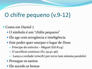 O chifre pequeno (v.9-12)
 Como em Daniel 7
 O símbolo é um “chifre pequeno”
 Ele age com arrogância e inteligência
 Este poder quer usurpar o lugar de Deus
 Príncipe do exército – Miguel (Ed 8:24)
 O sacrifício contínuo (Ex 29:42-46)
 Lança a verdade (emeth) por terra (um sistema paralelo)
 Persegue os santos
 Ele sucede as bestas
 