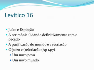 Levítico 16
 Juízo e Expiação
 A cerimônia: lidando definitivamente com o
pecado
 A purificação do mundo e a recriação
 O juízo e (re)criação (Ap 14:7)
 Um novo povo
 Um novo mundo
 