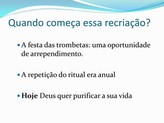Quando começa essa recriação?
 A festa das trombetas: uma oportunidade
de arrependimento.
 A repetição do ritual era anual
 Hoje Deus quer purificar a sua vida
 