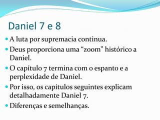 Daniel 7 e 8
 A luta por supremacia continua.
 Deus proporciona uma “zoom” histórico a
Daniel.
 O capítulo 7 termina com o espanto e a
perplexidade de Daniel.
 Por isso, os capítulos seguintes explicam
detalhadamente Daniel 7.
 Diferenças e semelhanças.
 