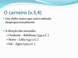 O carneiro (v.3,4)
 Um chifre maior que outro subindo
desproporcionalmente
 A direção das marradas
 Ocidente – Babilônia (539 a.C.)
 Norte – Lídia (547 a.C.)
 Sul – Egito (525 a.C.)
 