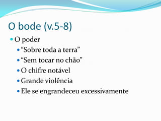 O bode (v.5-8)
 O poder
 “Sobre toda a terra”
 “Sem tocar no chão”
 O chifre notável
 Grande violência
 Ele se engrandeceu excessivamente
 
