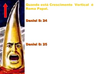 Quando está Crescimento Vertical é
Roma Papal. Faz um ataque direto a
Deus e Seus filhos.
Daniel 8: 24Daniel 8: 24 – “Grande será o seu poder,
mas não de si mesmo; e destruirá
terrivelmente, e prosperará, e fará o
que lhe aprouver; e destruirá os
poderosos e o povo santo.”
Daniel 8: 25Daniel 8: 25 – “Pela sua sutileza fará
prosperar o engano na sua mão; no seu
coração se engrandecerá, e destruirá a
muitos que vivem em segurança; e se
levantará contra o Príncipe dos
príncipes; mas será quebrado sem
intervir mão de homem.” 19
 
