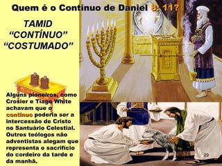 Quem é o Contínuo de DanielQuem é o Contínuo de Daniel 8: 11?8: 11?
Alguns pioneiros, como
Crosier e Tiago White
achavam que o
contínuocontínuo poderia ser a
intercessão de Cristo
no Santuário Celestial.
Outros teólogos não
adventistas alegam que
representa o sacrifício
do cordeiro da tarde e
da manhã.
29
 