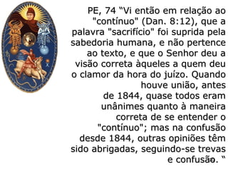 PE, 74 “Vi então em relação aoPE, 74 “Vi então em relação ao
"contínuo" (Dan. 8:12), que a"contínuo" (Dan. 8:12), que a
palavra "sacrifício" foi suprida pelapalavra "sacrifício" foi suprida pela
sabedoria humana, e não pertencesabedoria humana, e não pertence
ao texto, e que o Senhor deu aao texto, e que o Senhor deu a
visão correta àqueles a quem deuvisão correta àqueles a quem deu
o clamor da hora do juízo. Quandoo clamor da hora do juízo. Quando
houve união, anteshouve união, antes
de 1844, quase todos eramde 1844, quase todos eram
unânimes quanto à maneiraunânimes quanto à maneira
correta de se entender ocorreta de se entender o
"contínuo"; mas na confusão"contínuo"; mas na confusão
desde 1844, outras opiniões têmdesde 1844, outras opiniões têm
sido abrigadas, seguindo-se trevassido abrigadas, seguindo-se trevas
e confusão. “e confusão. “30
 