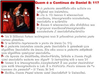 1-1- A palavraA palavra sacrifíciosacrifício não existe nonão existe no
original em hebraico.original em hebraico.
2-2- No v. 13 temos 4 elementos:No v. 13 temos 4 elementos:
contínuo, transgressão assoladora,contínuo, transgressão assoladora,
santuário e exércitosantuário e exército
3-3- Esses 4 elementos são divididos emEsses 4 elementos são divididos em
2 grupos: contínuo/transgressão2 grupos: contínuo/transgressão
assoladora X santuário/exércitoassoladora X santuário/exército
4-4- Os 2 últimos foram entregues aos 2 primeiros poderes paraOs 2 últimos foram entregues aos 2 primeiros poderes para
serem pisados.serem pisados.
5-5- O exército representa o povo de Deus (v. 11)O exército representa o povo de Deus (v. 11)
6-6- A palavra hebraica usada para Santuário éA palavra hebraica usada para Santuário é quodeshquodesh queque
significa Santuário de Deus. Ele não usou a palavrasignifica Santuário de Deus. Ele não usou a palavra miqdashmiqdash
que significa qualquer santuário.que significa qualquer santuário.
7-7- Na época de Babilônia, Medo-Pérsia, Grécia e Roma PagãNa época de Babilônia, Medo-Pérsia, Grécia e Roma Pagã
qual santuário estava em vigor? O terrestre; até o ano 31qual santuário estava em vigor? O terrestre; até o ano 31
8-8- Quem é a transgressão Assoladora? É um poder destruidorQuem é a transgressão Assoladora? É um poder destruidor
que está transgredindo a Lei. É o PAPADO. Paulo chama de “oque está transgredindo a Lei. É o PAPADO. Paulo chama de “o
homem do pecado” – II Tess. 2: 3-4homem do pecado” – II Tess. 2: 3-4
9-9- Então, Roma Papal ataca qual Santuário? O Celestial.Então, Roma Papal ataca qual Santuário? O Celestial.
Quem é o Contínuo de Daniel 8: 11?
31
 