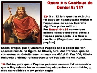 Esses braços que ajudaram o Papado são o poder militar,Esses braços que ajudaram o Papado são o poder militar,
especialmente na figura de Clóvis, o rei dos francos, que seespecialmente na figura de Clóvis, o rei dos francos, que se
converteu ao Catolicismo romano em 496 A.D. Em 508, Clóvisconverteu ao Catolicismo romano em 496 A.D. Em 508, Clóvis
removeu o último remanescente do Paganismo em Roma.removeu o último remanescente do Paganismo em Roma.
14-14- Então, para que o Papado pudesse crescer foi necessárioEntão, para que o Papado pudesse crescer foi necessário
que o Paganismo fosse absorvido; ele professa ser cristão,que o Paganismo fosse absorvido; ele professa ser cristão,
mas na realidade é um poder pagão.mas na realidade é um poder pagão.
Quem é o Contínuo deQuem é o Contínuo de
Daniel 8: 11?Daniel 8: 11?
13-13- O v. 12 fala que um exércitoO v. 12 fala que um exército
foi dado ao Papado para retirar ofoi dado ao Papado para retirar o
Paganismo de cena. ExércitoPaganismo de cena. Exército
significa poder militar.significa poder militar.
EmEm Daniel 11: 31Daniel 11: 31 vemos quevemos que
braços seria colocados sobre obraços seria colocados sobre o
Papado para ajudá-lo a tirar oPapado para ajudá-lo a tirar o
contínuo (Paganismo ou poderescontínuo (Paganismo ou poderes
pagãos).pagãos).
33
 