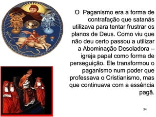 O Paganismo era a forma deO Paganismo era a forma de
contrafação que satanáscontrafação que satanás
utilizava para tentar frustrar osutilizava para tentar frustrar os
planos de Deus. Como viu queplanos de Deus. Como viu que
não deu certo passou a utilizarnão deu certo passou a utilizar
a Abominação Desoladora –a Abominação Desoladora –
igreja papal como forma deigreja papal como forma de
perseguição. Ele transformou operseguição. Ele transformou o
paganismo num poder quepaganismo num poder que
professava o Cristianismo, masprofessava o Cristianismo, mas
que continuava com a essênciaque continuava com a essência
pagã.pagã.
34
 