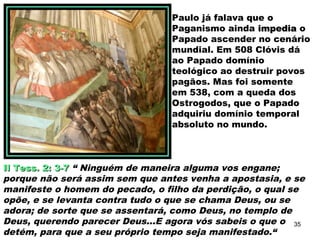 Paulo já falava que o
Paganismo ainda impediaimpedia o
Papado ascender no cenário
mundial. Em 508 Clóvis dá
ao Papado domínio
teológico ao destruir povos
pagãos. Mas foi somente
em 538, com a queda dos
Ostrogodos, que o Papado
adquiriu domínio temporal
absoluto no mundo.
II Tess. 2: 3-7II Tess. 2: 3-7 “ Ninguém de maneira alguma vos engane;
porque não será assim sem que antes venha a apostasia, e se
manifeste o homem do pecado, o filho da perdição, o qual se
opõe, e se levanta contra tudo o que se chama Deus, ou se
adora; de sorte que se assentará, como Deus, no templo de
Deus, querendo parecer Deus...E agora vós sabeis o que o
detém, para que a seu próprio tempo seja manifestado.“
35
 