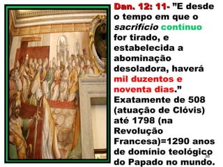 Dan. 12: 11-Dan. 12: 11- ”E desde
o tempo em que o
sacrifício contínuo
for tirado, e
estabelecida a
abominação
desoladora, haverá
mil duzentos e
noventa dias.”
Exatamente de 508
(atuação de Clóvis)
até 1798 (na
Revolução
Francesa)=1290 anos
de domínio teológico
do Papado no mundo.
38
 