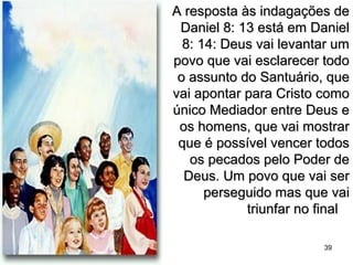 A resposta às indagações deA resposta às indagações de
Daniel 8: 13 está em DanielDaniel 8: 13 está em Daniel
8: 14: Deus vai levantar um8: 14: Deus vai levantar um
povo que vai esclarecer todopovo que vai esclarecer todo
o assunto do Santuário, queo assunto do Santuário, que
vai apontar para Cristo comovai apontar para Cristo como
único Mediador entre Deus eúnico Mediador entre Deus e
os homens, que vai mostraros homens, que vai mostrar
que é possível vencer todosque é possível vencer todos
os pecados pelo Poder deos pecados pelo Poder de
Deus. Um povo que vai serDeus. Um povo que vai ser
perseguido mas que vaiperseguido mas que vai
triunfar no finaltriunfar no final
39
 