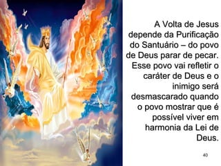 A Volta de JesusA Volta de Jesus
depende da Purificaçãodepende da Purificação
do Santuário – do povodo Santuário – do povo
de Deus parar de pecar.de Deus parar de pecar.
Esse povo vai refletir oEsse povo vai refletir o
caráter de Deus e ocaráter de Deus e o
inimigo seráinimigo será
desmascarado quandodesmascarado quando
o povo mostrar que éo povo mostrar que é
possível viver empossível viver em
harmonia da Lei deharmonia da Lei de
Deus.Deus.
40
 