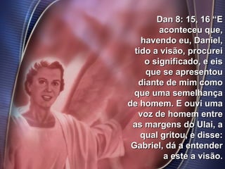41
Dan 8: 15, 16 “EDan 8: 15, 16 “E
aconteceu que,aconteceu que,
havendo eu, Daniel,havendo eu, Daniel,
tido a visão, procureitido a visão, procurei
o significado, e eiso significado, e eis
que se apresentouque se apresentou
diante de mim comodiante de mim como
que uma semelhançaque uma semelhança
de homem. E ouvi umade homem. E ouvi uma
voz de homem entrevoz de homem entre
as margens do Ulai, aas margens do Ulai, a
qual gritou, e disse:qual gritou, e disse:
Gabriel, dá a entenderGabriel, dá a entender
a este a visão.a este a visão.
 