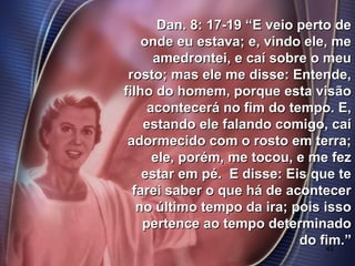 42
Dan. 8: 17-19 “E veio perto deDan. 8: 17-19 “E veio perto de
onde eu estava; e, vindo ele, meonde eu estava; e, vindo ele, me
amedrontei, e caí sobre o meuamedrontei, e caí sobre o meu
rosto; mas ele me disse: Entende,rosto; mas ele me disse: Entende,
filho do homem, porque esta visãofilho do homem, porque esta visão
acontecerá no fim do tempo. E,acontecerá no fim do tempo. E,
estando ele falando comigo, caíestando ele falando comigo, caí
adormecido com o rosto em terra;adormecido com o rosto em terra;
ele, porém, me tocou, e me fezele, porém, me tocou, e me fez
estar em pé. E disse: Eis que teestar em pé. E disse: Eis que te
farei saber o que há de acontecerfarei saber o que há de acontecer
no último tempo da ira; pois issono último tempo da ira; pois isso
pertence ao tempo determinadopertence ao tempo determinado
do fim.”do fim.”
 