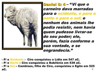 Daniel 8: 4Daniel 8: 4 – “Vi que o
carneiro dava marradas
para o ocidente, e para o
norte e para o sul; e
nenhum dos animais lhe
podia resistir, nem havia
quem pudesse livrar-se
do seu poder; ele,
porém, fazia conforme a
sua vontade, e se
engrandecia.”
- P/ o Ocidente - Ciro conquistou a Lídia em 547 aC.
- P/ o Norte – Ciro conquistou a Babilônia em 539 aC.
- P/ o Sul – Cambises, filho de Ciro, conquistou o Egito em 525
aC. 5
 