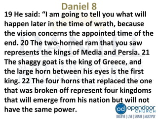 Daniel 8
19 He said: “I am going to tell you what will
happen later in the time of wrath, because
the vision concerns the appointed time of the
end. 20 The two-horned ram that you saw
represents the kings of Media and Persia. 21
The shaggy goat is the king of Greece, and
the large horn between his eyes is the first
king. 22 The four horns that replaced the one
that was broken off represent four kingdoms
that will emerge from his nation but will not
have the same power.
 