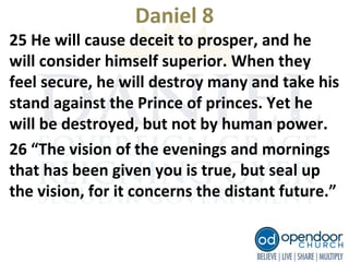 Daniel 8
25 He will cause deceit to prosper, and he
will consider himself superior. When they
feel secure, he will destroy many and take his
stand against the Prince of princes. Yet he
will be destroyed, but not by human power.
26 “The vision of the evenings and mornings
that has been given you is true, but seal up
the vision, for it concerns the distant future.”
 