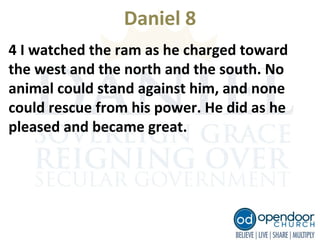 Daniel 8
4 I watched the ram as he charged toward
the west and the north and the south. No
animal could stand against him, and none
could rescue from his power. He did as he
pleased and became great.
 