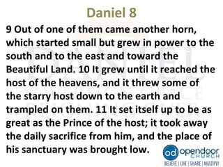 Daniel 8
9 Out of one of them came another horn,
which started small but grew in power to the
south and to the east and toward the
Beautiful Land. 10 It grew until it reached the
host of the heavens, and it threw some of
the starry host down to the earth and
trampled on them. 11 It set itself up to be as
great as the Prince of the host; it took away
the daily sacrifice from him, and the place of
his sanctuary was brought low.
 