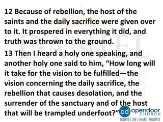 12 Because of rebellion, the host of the
saints and the daily sacrifice were given over
to it. It prospered in everything it did, and
truth was thrown to the ground.
13 Then I heard a holy one speaking, and
another holy one said to him, “How long will
it take for the vision to be fulfilled—the
vision concerning the daily sacrifice, the
rebellion that causes desolation, and the
surrender of the sanctuary and of the host
that will be trampled underfoot?”
 