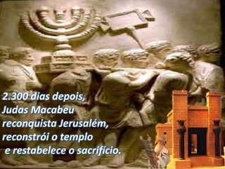 2.300 dias depois,
Judas Macabeu
reconquista Jerusalém,
reconstrói o templo
e restabelece o sacrifício.
 