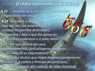 8.24 Grande é o seu poder,
mas não por sua própria força;
causará estupendas destruições,
prosperará e fará o que lhe aprouver;
destruirá os poderosos e o povo santo.
8.25 Por sua astúcia nos seus
empreendimentos, fará prosperar o engano,
no seu coração se engrandecerá
e destruirá a muitos que vivem despreocupadamente;
levantar-se-á contra o Príncipe dos príncipes,
mas será quebrado sem esforço de mãos humanas.
8.23 ... levantar-se-á um rei de feroz catadura
e especialista em intrigas.
O chifre representa o Anticristo!
 