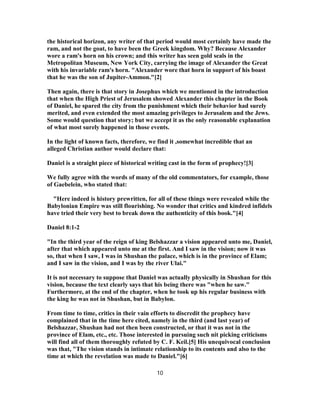 the historical horizon, any writer of that period would most certainly have made the
ram, and not the goat, to have been the Greek kingdom. Why? Because Alexander
wore a ram's horn on his crown; and this writer has seen gold seals in the
Metropolitan Museum, New York City, carrying the image of Alexander the Great
with his invariable ram's horn. "Alexander wore that horn in support of his boast
that he was the son of Jupiter-Ammon."[2]
Then again, there is that story in Josephus which we mentioned in the introduction
that when the High Priest of Jerusalem showed Alexander this chapter in the Book
of Daniel, he spared the city from the punishment which their behavior had surely
merited, and even extended the most amazing privileges to Jerusalem and the Jews.
Some would question that story; but we accept it as the only reasonable explanation
of what most surely happened in those events.
In the light of known facts, therefore, we find it ,somewhat incredible that an
alleged Christian author would declare that:
Daniel is a straight piece of historical writing cast in the form of prophecy![3]
We fully agree with the words of many of the old commentators, for example, those
of Gaebelein, who stated that:
"Here indeed is history prewritten, for all of these things were revealed while the
Babylonian Empire was still flourishing. No wonder that critics and kindred infidels
have tried their very best to break down the authenticity of this book."[4]
Daniel 8:1-2
"In the third year of the reign of king Belshazzar a vision appeared unto me, Daniel,
after that which appeared unto me at the first. And I saw in the vision; now it was
so, that when I saw, I was in Shushan the palace, which is in the province of Elam;
and I saw in the vision, and I was by the river Ulai."
It is not necessary to suppose that Daniel was actually physically in Shushan for this
vision, because the text clearly says that his being there was "when he saw."
Furthermore, at the end of the chapter, when he took up his regular business with
the king he was not in Shushan, but in Babylon.
From time to time, critics in their vain efforts to discredit the prophecy have
complained that in the time here cited, namely in the third (and last year) of
Belshazzar, Shushan had not then been constructed, or that it was not in the
province of Elam, etc., etc. Those interested in pursuing such nit picking criticisms
will find all of them thoroughly refuted by C. F. Keil.[5] His unequivocal conclusion
was that, "The vision stands in intimate relationship to its contents and also to the
time at which the revelation was made to Daniel."[6]
10
 