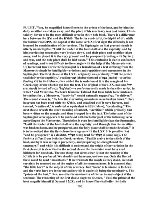 PULPIT, "Yea, he magnified himself even to the prince of the host, and by him the
daily sacrifice was taken away, and the place of his sanctuary was cast down. This is
said by Bevan to be the most difficult verse in this whole book. There is a difference
here between the Q'ri and the K'thib. The latter reads ‫,הרים‬ the hiphil of ‫,רום‬ while
the former reads ‫,הרם‬ the hophal of the same verb At first sight the difficulty is not
lessened by consideration of the versions. The Septuagint as it at present stands is
utterly unintelligible, "Until the leader of the host shall save the captivity, and by
him everlasting mountains were broken down, and their place and sacrifice taken
away, and he placed it in the very ground, and he prospered [reading with Syriac]
and was, and the holy place shall be laid waste." This confusion is due to confluence
of readings, and is not difficult to disentangle with the help of the Massoretic text.
Up to the last two words the Septuagint is a translation of a text differing from the
Massoretic simply by intelligible variations and repetitions not uncommon in the
Septuagint. The first clause of the LXX . originally was probably, "Till the prince
shall deliver the captivity," reading ‫י‬ ִ‫ב‬ ְ‫שׁ‬ (shebee) instead of ‫א‬ָ‫ב‬ַ‫צ‬ (tzaba)—a scribe,
finding ‫צבא‬ in his Hebrew, then added the translation of it to the margin of his
Greek copy, from which it got into the text. The original of the LXX. had also ‫יּל‬ ִּ‫ח‬ַ‫י‬
(yatztzeel) instead of ‫יל‬ ִ‫ד‬ְ‫ג‬ ִ‫ה‬ ‛hig'deel)—a confusion easily made in the elder script, in
which ‫י‬ and ‫ה‬were like. We learn from the Talmud that ‫ג‬was liable to be mistaken
by scribes for . ‫צ‬ Moreover, "captivity" would naturally suggest ‫,נצל‬ "to deliver."
The second clause is, "By him the everlasting mountains were broken down." Here
hayreem has been read with the K'thib, and vocalized as if it were hareem, and
tameed, "continual," translated as equivalent to ‫עולם‬ (‛olam), "everlasting." The
next clause reveals the other meaning of tameed, "sacrifice," which probably had
been written on the margin, and then dropped into the text. The latter part of the
Septuagint verse appears to be confused with the latter part of the following verse
according to the Massoretes. Theodotion is even less intelligible than the Septuagint,
"Until the leader of the host shall save the captivity, and through him the sacrifice
was broken down, and he prospered, and the holy place shall be made desolate." It
is to be noticed that the first clause here agrees with the LXX. It is possible that
"and he prospered" is a doublet, ‫ַח‬‫י‬ִ‫ל‬ ְ‫צ‬ ִ‫ה‬ being read for ‫ַד‬‫ל‬ ְ‫ֻשׁ‬‫ח‬ in some copy. The
Peshitta differs from beth the Greek versions, "Until it arrive to the chiefs of the
host, and by it was set up in perpetuity, and preparing he strengthened the
sanctuary," and while it is difficult to understand the origin of the variation in the
first clause, it is clear that in the second clause the translator must have read
hishleem for hooshlak. The one thing that seems clear is that the reading of the
K'thib is to be preferred. We should read hayreem, not hooram. Only the first of
these could be read "mountains." If we translate the words as they stand, we shall
certainly be removed out of the region of all the commentators. It is assumed that
"the little horn" is the subject of this sentence; but "horn" is feminine in Hebrew,
and the verbs here are in the masculine; this is against it being the nominative. The
"prince of the host," then, must be the nominative of the verbs and subject of the
sentence. The rendering of the first clause ought to be, then, "Until the prince of the
host magnify himself (1 Samuel 12:24), and by himself he shall offer the daily
100
 