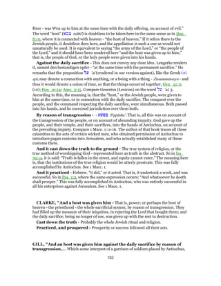 Heer - was Wen up to him at the same time with the daily offering, on account of evil.”
The word “host” (‫צבא‬ tsâbâ') is doubtless to be taken here in the same sense as in Dan_
8:10, where it is connected with heaven - “the host of heaven.” If it refers there to the
Jewish people, it doubtless does here, and the appellation is such a one as would not
unnaturally be used. It is equivalent to saying “the army of the Lord,” or “the people of
the Lord,” and it should have been rendered here “and the host was given up to him;”
that is, the people of God, or the holy people were given into his hands.
Against the daily sacrifice - This does not convey any clear idea. Lengerke renders
it, sammt den bestandigen opfer - “at the same time with the permanent sacrifice.” He
remarks that the preposition ‫על‬ ‛al (rendered in our version against), like the Greek ἐπὶ
epi, may denote a connection with anything, or a being with a thing - Zusammenseyn - and
thus it would denote a union of time, or that the things occurred together, Gen_32:11
(12); Hos_10:14; Amo_3:15. Compare Gesenius (Lexicon) on the word ‫על‬ ‛al, 3.
According to this, the meaning is, that the “host,” or the Jewish people, were given to
him at the same time, or in connection with the daily sacrifice. The conquest over the
people, and the command respecting the daily sacrifice, were simultaneous. Both passed
into his hands, and he exercised jurisdiction over them both.
By reason of transgression - - ‫בפשׁע‬ be
ppâsha‛. That is, all this was on account of
the transgression of the people, or on account of abounding iniquity. God gave up the
people, and their temple, and their sacrifices, into the hands of Antiochus, on account of
the prevailing impiety. Compare 1 Macc. 1:11-16. The author of that book traces all these
calamities to the acts of certain wicked men, who obtained permission of Antiochus to
introduce pagan customs into Jerusalem, and who actually established many of those
customs there.
And it cast down the truth to the ground - The true system of religion, or the
true method of worshipping God - represented here as truth in the abstract. So in Isa_
59:14, it is said: “Truth is fallen in the street, and equity cannot enter.” The meaning here
is, that the institutions of the true religion would be utterly prostrate. This was fully
accomplished by Antiochus. See 1 Macc. 1.
And it practiced - Hebrew. “it did,” or it acted. That is, it undertook a work, and was
successful. So in Psa_1:3, where the same expression occurs: “And whatsoever he doeth
shall prosper.” This was fully accomplished in Antiochus, who was entirely successful in
all his enterprises against Jerusalem. See 1 Macc. 1.
CLARKE, "And a host was given him - That is, power; or perhaps the host of
heaven - the priesthood - the whole sacrificial system, by reason of transgression. They
had filled up the measure of their iniquities, in rejecting the Lord that bought them; and
the daily sacrifice, being no longer of use, was given up with the rest to destruction.
Cast down the truth - Probably the whole Jewish ritual and religion.
Practiced, and prospered - Prosperity or success followed all their acts.
GILL, "And an host was given him against the daily sacrifice by reason of
transgression,.... Which some interpret of a garrison of soldiers placed by Antiochus,
102
 