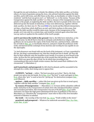 through his sin and wickedness, to hinder the oblation of the daily sacrifice, as Grotius:
others, of a host of apostates among the Jews, who advised Antiochus against the daily
sacrifice, and to kill swine, and offer them on the altar, as Jacchiades; or rather it may be
rendered, "and the host was given over", or "delivered", i.e. to the enemy, "because of the
transgression against the daily sacrifice" (e); that is, because of the transgression of the
priests or the people, in neglecting the daily sacrifice, the host or people of the Jews were
delivered up into the hands of Antiochus; or they were delivered up, together with the
daily sacrifice, for their sins (f). The word ‫צבא‬ is by Jarchi and Ben Melech interpreted a
set time, a fixed time which shall have an end; and Calvin inclines to this sense, that
though the daily sacrifice would be taken away, because of the transgression of the
people, yet it was only for a certain time, and would be restored again when that time
was up; and so is spoken for the comfort of the Lord's people:
and it cast down the truth to the ground: that is, the little horn Antiochus, or his
host and army; he did all that in him lay to extirpate and abolish true religion and
godliness; he cut in pieces the copies of the book of the law, and burnt them, called the
law of truth in Mal_2:6, as Jacchiades observes, and put to death the professors of the
truth; and showed all the contempt of true doctrine and worship he was capable of; see
the Apocrypha:
"57 And whosoever was found with any the book of the testament, or if any committed to
the law, the king's commandment was, that they should put him to death. 58 Thus did
they by their authority unto the Israelites every month, to as many as were found in the
cities. 59 Now the five and twentieth day of the month they did sacrifice upon the idol
altar, which was upon the altar of God. 60 At which time according to the
commandment they put to death certain women, that had caused their children to be
circumcised.'' (1 Maccabees 1)
and it practised, and prospered; he did what he pleased, and he succeeded in his
attempts for a while, there being none to oppose him.
JAMISON, "an host — rather, “the host was given up to him,” that is, the holy
people were given into his hands. So in Dan_8:10 “the host” is used; and again in Dan_
8:13, where also “give” is used as here for “giving up” for destruction (compare Dan_
11:6) [Maurer].
against ... daily sacrifice — rather (the host was given up for him to tread upon),
“together with the daily sacrifice” (compare Dan_8:13).
by reason of transgression — 1 Maccabees 1:11-16 traces all the calamities suffered
under Antiochus to the transgression of certain Jews who introduced heathen customs
into Jerusalem just before. But transgression was not at the full (Dan_8:23) under
Antiochus; for Onias the high priest administered the laws in godliness at the time (2
Maccabees 3:1). Therefore the “transgression” must refer to that of the Jews hereafter
restored to Palestine in unbelief.
the truth — the worship of the true God. Isa_59:14, “Truth is fallen in the street.”
practiced, and prospered — Whatever he undertook succeeded (Dan_8:4; Dan_
11:28, Dan_11:36).
103
 