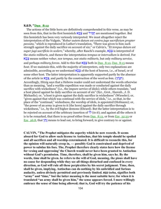 K&D, "Dan_8:12
The actions of the little horn are definitively comprehended in this verse, as may be
seen from this, that in the first hemistich ‫א‬ ָ‫ב‬ָ‫צ‬ and ‫יד‬ ִ‫מ‬ ָ‫תּ‬ are mentioned together. But
this hemistich has been very variously interpreted. We must altogether reject the
interpretation of the Vulgate, ”Robur autem datum est contra juge sacrificium propter
peccata,” which is reproduced in Luther's translation, “There was given to him such
strength against the daily sacrifice on account of sin;” or Calvin's, ”Et tempus datum est
super jugi sacrificio in scelere,” whereby, after Raschi's example, ‫א‬ ָ‫ב‬ָ‫צ‬ is interpreted of
the statio militaris, and thence the interpretation tempus or intervallum is derived. For
‫א‬ ָ‫ב‬ָ‫צ‬ means neither robur, nor tempus, nor statio militaris, but only military service,
and perhaps military forces. Add to this that ‫א‬ ָ‫ב‬ָ‫צ‬ both in Dan_8:10, Dan_8:13 means
host. If we maintain this, with the majority of interpreters, only two explanations are
admissible, according as we understand ‫א‬ ָ‫ב‬ָ‫צ‬ of the host of heaven, i.e., of Israel, or of
some other host. The latter interpretation is apparently supported partly by the absence
of the article in ‫א‬ ָ‫ב‬ָ‫,צ‬ and partly by the construction of the word as fem. (‫ן‬ ֵ‫ָת‬‫נּ‬ ִ‫.)תּ‬
Accordingly, Hitzig says that a Hebrew reader could not understand the words otherwise
than as meaning, “and a warlike expedition was made or conducted against the daily
sacrifice with wickedness” (i.e., the impure service of idols); while others translate, “and
a host placed against he daily sacrifice on account of sin” (Syr., Grot., Harenb., J. D.
Michaelis); or, “a host is given against the daily sacrifice in wickedness” (Wieseler); or,
“given against that which was continual with the service of idols,” i.e., so that, in the
place of the “continual,” wickedness, the worship of idols, is appointed (Hofmann); or,
“the power of an army is given to it (the horn) against the daily sacrifice through
wickedness,” i.e., by the evil higher demons (Ebrard). But the latter interpretation is to
be rejected on account of the arbitrary insertion of ‫ל‬ (to it); and against all the others it
is to be remarked, that there is no proof either from Dan_8:13, or from Eze_32:23 or
Eze_26:8, that ‫ן‬ ַ‫ָת‬‫נ‬ means to lead out, to bring forward, to give contrary to or against.
CALVIN, "The Prophet mitigates the asperity which he now records. It seems
absurd for God to allow such license to Antiochus, that his temple should be spoiled
and all sacrifices and all worship exterminated. It is difficult to reconcile this, for
the opinion will naturally creep in, — possibly God is constrained and deprived of
power to subdue his foes. The, Prophet therefore clearly states here how the license
for vexing and oppressing’ the Church would never have been granted to Antiochus
without God’s permission. Time, therefore, shall be given him, says he. By the
words, time shall be given. he refers to the will of God, meaning, the pious shall have
no cause for desponding while they see all things disturbed and confused in every
direction, as God will rule all these perplexities by his secret judgment. Time, then,
shall be given, implying, Antiochus can do nothing by his unbridled and furious
audacity, unless divinely permitted and previously limited. ‫צבא‬ tzeba, signifies both
“army” and “time,” but the latter meaning is the most suitable here; for when it is
translated “an army shall be given him,” the sense appears forced. I more willingly
embrace the sense of time being allowed; that is, God will try the patience of his
104
 
