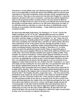 Church for a certain definite time, and will then bring their troubles to an end. We,
know it to be impossible to sustain the spirits of the faithful, otherwise that by their
expectation of a favorable termination, and by the hope of their emerging from the
abyss of sorrow. This, then, is the reason why God shews his Prophet by a vision the
temporary duration of the sway of Antiochus. A period, then, shall be appointed to
him over the perpetual sacrifice; meaning, whatever he may intend, he shall not
abolish the worship of God. For, however he may exert himself, God will not permit
the sacrifices to perish utterly and forever; he will restore them in his own time, as
we shall afterwards see, and when we come to the close, we shall find the context
flowing on in accordance with this meaning — a time shall be given him over the
continual sacrifice.
He afterwards adds ‫,בפשע‬ beph-sheng, “in wickedness,” or “in sin.” I prefer the
simple translation “in sin” to “by sin,” although different senses are elicited
according to the different views of interpreters. It is better to leave it to every one’s
free choice, and thus simply to translate “in wickedness” or “sin.” Some refer it to
Antiochus, because he wickedly polluted God’s temple, and abolished the sacrifices.
This sense is probable, but I will add others, and then say which of them I like best.
Some understand “in sin” of the priests, because, through the perfidy of Jason,
Antiochus entered the city, spoiled the temple, and introduced those abominations
which exterminated all piety and divine worship. (2 Maccabees 4:7.) As Jason
desired to snatch the priesthood from his brother Onias, he opened the gates to
Antiochus; then a great slaughter followed, in which all the adherents of Onias were
cruelly slain. Afterwards Menelaus expelled Jason again by similar perfidy. Some
translate “by means of wickedness,” as these priests induced Antiochus to exercise
cruelty in the holy city, and to violate the temple itself. Others approach nearer the
real sense, by supposing the sacrifices to have ceased through wickedness, because
they were adulterated by the priests. But this appears to me too restricted. In my
judgment, I rather hold towards the view of those who take “wickedness” as a cause
arid origin, thereby teaching the Jews how justly they were punished for their sins. I
have already explained how properly the vision was limited as to time, and
controlled by God’s permission and secret counsel. The cause is here expressed; for
it might still be objected, “How happens it that God submits himself and his sacred
name to the ridicule of the impious, and even deserts his own people? What does he
intend by this?” The Prophet, therefore, assigns this cause — the Jews must feel the
profanation of the temple, the sad devastation. of the whole city and their horrible
slaughter, to be the reward due to their sins. A time, therefore, shall be assigned
over the perpetual sacrifice in sin; that is, on account of sin. We here see how God
on the one hand moderates the weight of the evils which pressed upon the Jews, and
shews them some kindness, lest sorrow, anxiety, and despair should consume the
wretched people; on the other hand, he humbles them and admonishes them to
confess their sins, and then he urges them to apply their minds to repentance, by
stating their own sins to be the cause of their afflictions. He thus shews how the
source of all their evils was in the Jews themselves, while God’s anger was provoked
by their vices. It is necessary to stop here till tomorrow.
105
 