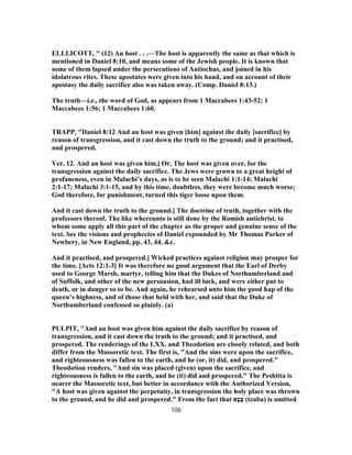 ELLLICOTT, " (12) An host . . .—The host is apparently the same as that which is
mentioned in Daniel 8:10, and means some of the Jewish people. It is known that
some of them lapsed under the persecutions of Antiochus, and joined in his
idolatrous rites. These apostates were given into his hand, and on account of their
apostasy the daily sacrifice also was taken away. (Comp. Daniel 8:13.)
The truth—i.e., the word of God, as appears from 1 Maccabees 1:43-52; 1
Maccabees 1:56; 1 Maccabees 1:60.
TRAPP, "Daniel 8:12 And an host was given [him] against the daily [sacrifice] by
reason of transgression, and it cast down the truth to the ground; and it practised,
and prospered.
Ver. 12. And an host was given him.] Or, The host was given over, for the
transgression against the daily sacrifice. The Jews were grown to a great height of
profaneness, even in Malachi’s days, as is to be seen Malachi 1:1-14; Malachi
2:1-17; Malachi 3:1-15, and by this time, doubtless, they were become much worse;
God therefore, for punishment, turned this tiger loose upon them.
And it cast down the truth to the ground.] The doctrine of truth, together with the
professors thereof. The like whereunto is still done by the Romish antichrist, to
whom some apply all this part of the chapter as the proper and genuine sense of the
text. See the visions and prophecies of Daniel expounded by Mr Thomas Parker of
Newbery, in New England, pp. 43, 44, &c.
And it practised, and prospered.] Wicked practices against religion may prosper for
the time. [Acts 12:1-3] It was therefore no good argument that the Earl of Derby
used to George Marsh, martyr, telling him that the Dukes of Northumberland and
of Suffolk, and other of the new persuasion, had ill luck, and were either put to
death, or in danger so to be. And again, he rehearsed unto him the good hap of the
queen’s highness, and of those that held with her, and said that the Duke of
Northumberland confessed so plainly. (a)
PULPIT, "And an host was given him against the daily sacrifice by reason of
transgression, and it cast down the truth to the ground; and it practised, and
prospered. The renderings of the LXX. and Theodotion are closely related, and both
differ from the Massoretic text. The first is, "And the sins were upon the sacrifice,
and righteousness was fallen to the earth, and he (or, it) did, and prospered."
Theodotion renders, "And sin was placed (given) upon the sacrifice, and
righteousness is fallen to the earth, and he (it) did and prospered." The Peshitta is
nearer the Massoretic text, but better in accordance with the Authorized Version,
"A host was given against the perpetuity, in transgression the holy place was thrown
to the ground, and he did and prospered." From the fact that ‫א‬ָ‫ב‬ָ‫צ‬ (tzaba) is omitted
106
 