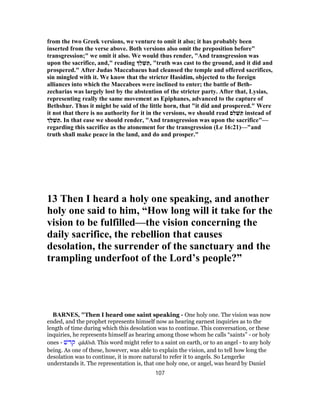 from the two Greek versions, we venture to omit it also; it has probably been
inserted from the verse above. Both versions also omit the preposition before"
transgression;" we omit it also. We would thus render, "And transgression was
upon the sacrifice, and," reading ַ‫ל‬ ְ‫שׁ‬ ַ‫,תּ‬ "truth was cast to the ground, and it did and
prospered." After Judas Maccabaeus had cleansed the temple and offered sacrifices,
sin mingled with it. We know that the stricter Hasidim, objected to the foreign
alliances into which the Maccabees were inclined to enter; the battle of Beth-
zecharias was largely lost by the abstention of the stricter party. After that, Lysias,
representing really the same movement as Epiphanes, advanced to the capture of
Bethshur. Thus it might be said of the little horn, that "it did and prospered." Were
it not that there is no authority for it in the versions, we should read ‫ם‬ִ‫ל‬ ֵ‫שׁ‬ ַ‫תּ‬ instead of
ַ‫ל‬ ְ‫שׁ‬ ַ‫.תּ‬ In that ease we should render, "And transgression was upon the sacrifice"—
regarding this sacrifice as the atonement for the transgression (Le 16:21)—"and
truth shall make peace in the land, and do and prosper."
13 Then I heard a holy one speaking, and another
holy one said to him, “How long will it take for the
vision to be fulfilled—the vision concerning the
daily sacrifice, the rebellion that causes
desolation, the surrender of the sanctuary and the
trampling underfoot of the Lord’s people?”
BARNES, "Then I heard one saint speaking - One holy one. The vision was now
ended, and the prophet represents himself now as hearing earnest inquiries as to the
length of time during which this desolation was to continue. This conversation, or these
inquiries, he represents himself as hearing among those whom he calls “saints” - or holy
ones - ‫קדשׁ‬ qâdôsh. This word might refer to a saint on earth, or to an angel - to any holy
being. As one of these, however, was able to explain the vision, and to tell how long the
desolation was to continue, it is more natural to refer it to angels. So Lengerke
understands it. The representation is, that one holy one, or angel, was heard by Daniel
107
 