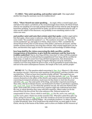 CLARKE, "One saint speaking, and another saint said - One angel asked
another how long the sanctuary was to be trodden down?
GILL, "Then I heard one saint speaking,.... An angel, either a created angel, pure
and holy in his nature, as Gabriel; or the uncreated Angel Jesus Christ, the Word of God;
what he was speaking of is not said; perhaps Daniel did not hear what he said, though he
heard him speaking, or perceived that he spake; yet did not understand what he said, or
what was the subject of his discourse; very probably it was something relative to the
vision now seen:
and another saint said unto that certain saint that spake; another angel said to
him that spake, whose name is unknown, only called such an one, or Palmoni, which
some render "the wonderful numberer"; or, "the numberer of secrets", or "that has all
secrets numbered" (g); and apply it to Christ, whose name is "Pele", wonderful; the
eternal Word of God, that is in the bosom of the Father, and knows all secrets, and the
number of times and seasons, how long they will last; what created angels know not, he
does; and therefore they apply to him for instruction and knowledge in hidden things:
how long shall be the vision concerning the daily sacrifice, and the
transgression of desolation, to give both the sanctuary and the host to be
trodden underfoot? that is, how long will this vision last? or when will this prophecy
be at an end, and have its full and final accomplishment? how long will the sacrifice be
taken away, or made to cease? how long will that transgression, that abomination,
making the temple desolate, the image of Jupiter Olympius set up by Antiochus,
continue in it? how long shall it be given to him, or he be permitted to tread under foot,
and use in the most contemptuous manner, the temple of the Lord, and his people?
HENRY 13, "(1.) The question asked concerning it, Dan_8:13. Observe [1.] By whom
the question was put: I heard one saint speaking to this purport, and then another saint
seconded him. “O that we knew how long this trouble will last!” The angels here are
called saints, for they are holy ones (Dan_4:13), the holy myriads, Jud_1:14. The angels
concern themselves in the affairs of the church, and enquire concerning them, if, as here,
concerning its temporal salvations, much more do they desire to look into the great
salvation, 1Pe_1:12. One saint spoke of the thing, and another enquired concerning it.
Thus John, who lay in Christ's bosom, was beckoned to by Peter to ask Christ a question,
Joh_13:23, Joh_13:24. [2.] To whom the question was put. He said unto Palmoni that
spoke. Some make this certain saint to be a superior angel who understood more than
the rest, to whom therefore they came with their enquiries. Others make it to be the
eternal Word, the Son of God. He is the unknown One. Palmoni seems to be
compounded of Peloni Almoni, which is used (Rth_4:1) for Ho, such a one, and (2Ki_
6:8) for such a place. Christ was yet the nameless One. Wherefore asked thou after my
name, seeing it is secret? Jdg_13:18. He is the numberer of secrets (as some translate
it), for from him there is nothing hidden - the wonderful numberer, so others; his name
is called Wonderful. Note, If we would know the mind of God, we must apply to Jesus
Christ, who lay in the bosom of the Father, and in whom are hidden all the treasures of
109
 