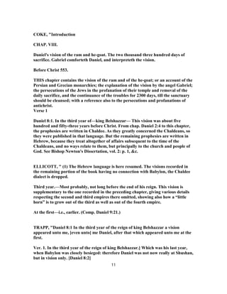 COKE, "Introduction
CHAP. VIII.
Daniel's vision of the ram and he-goat. The two thousand three hundred days of
sacrifice. Gabriel comforteth Daniel, and interpreteth the vision.
Before Christ 553.
THIS chapter contains the vision of the ram and of the he-goat; or an account of the
Persian and Grecian monarchies; the explanation of the vision by the angel Gabriel;
the persecutions of the Jews in the profanation of their temple and removal of the
daily sacrifice, and the continuance of the troubles for 2300 days, till the sanctuary
should be cleansed; with a reference also to the persecutions and profanations of
antichrist.
Verse 1
Daniel 8:1. In the third year of—king Belshazzar— This vision was about five
hundred and fifty-three years before Christ. From chap. Daniel 2:4 to this chapter,
the prophesies are written in Chaldee. As they greatly concerned the Chaldeans, so
they were published in that language. But the remaining prophesies are written in
Hebrew, because they treat altogether of affairs subsequent to the time of the
Chaldeans, and no ways relate to them, but principally to the church and people of
God. See Bishop Newton's Dissertation, vol. 2: p. 1, &c.
ELLICOTT, " (1) The Hebrew language is here resumed. The visions recorded in
the remaining portion of the book having no connection with Babylon, the Chaldee
dialect is dropped.
Third year.—Most probably, not long before the end of his reign. This vision is
supplementary to the one recorded in the preceding chapter, giving various details
respecting the second and third empires there omitted, showing also how a “little
horn” is to grow out of the third as well as out of the fourth empire.
At the first—i.e., earlier. (Comp. Daniel 9:21.)
TRAPP, "Daniel 8:1 In the third year of the reign of king Belshazzar a vision
appeared unto me, [even unto] me Daniel, after that which appeared unto me at the
first.
Ver. 1. In the third year of the reign of king Belshazzar.] Which was his last year,
when Babylon was closely besieged: therefore Daniel was not now really at Shushan,
but in vision only. [Daniel 8:2]
11
 